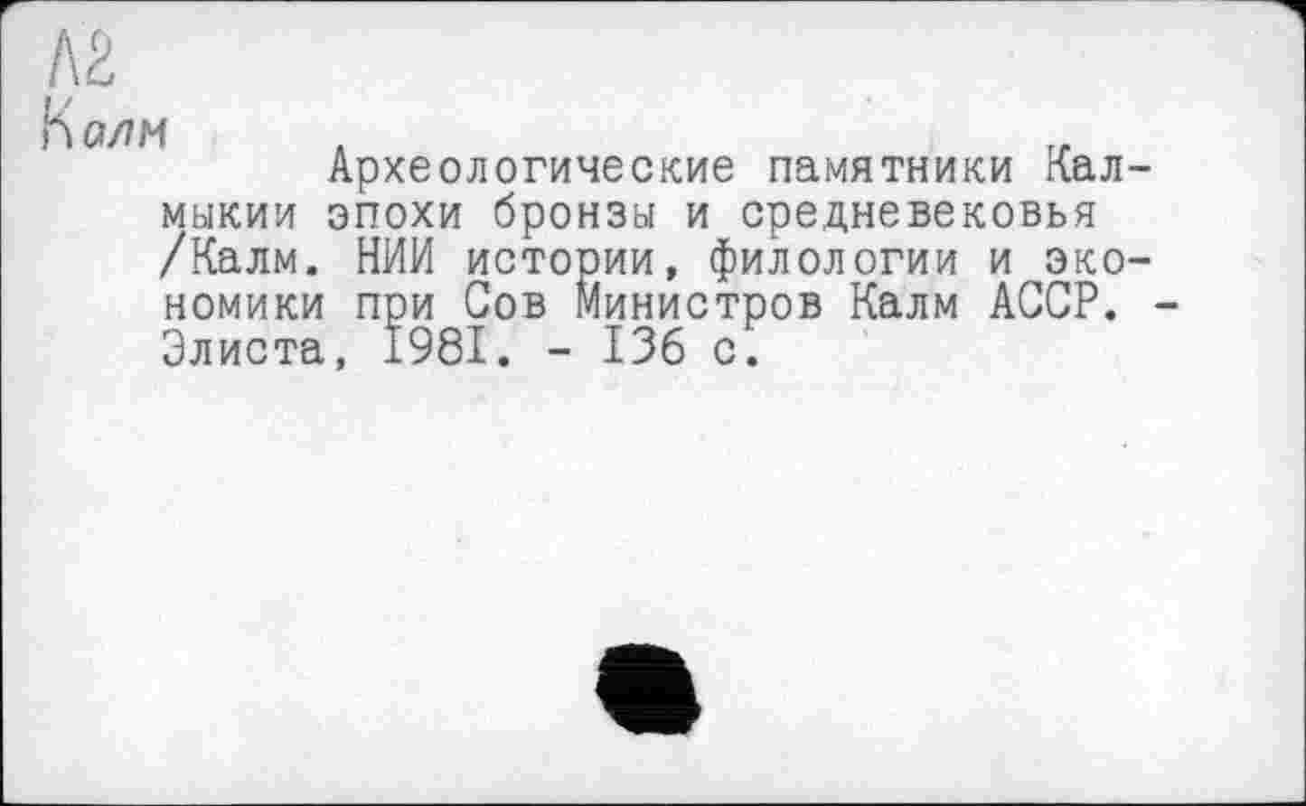 ﻿К алм .	г.
Археологические памятники Кал мыкии эпохи бронзы и средневековья /Калм. НИИ истории, филологии и эко номики при Сов Министров Калм АССР. Элиста, 1981. - 136 с.